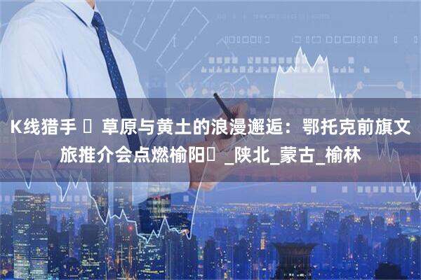 K线猎手 ‌草原与黄土的浪漫邂逅：鄂托克前旗文旅推介会点燃榆阳‌_陕北_蒙古_榆林