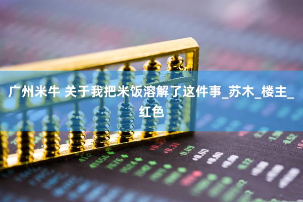 广州米牛 关于我把米饭溶解了这件事_苏木_楼主_红色