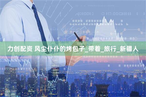 力创配资 风尘仆仆的烤包子_带着_旅行_新疆人