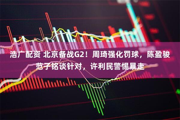 浩广配资 北京备战G2！周琦强化罚球，陈盈骏范子铭谈针对，许利民警惕暴走