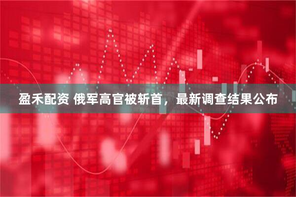 盈禾配资 俄军高官被斩首，最新调查结果公布