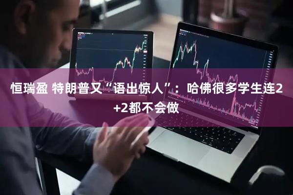 恒瑞盈 特朗普又“语出惊人”：哈佛很多学生连2+2都不会做
