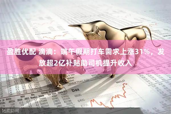 盈胜优配 滴滴：端午假期打车需求上涨31%，发放超2亿补贴助司机提升收入
