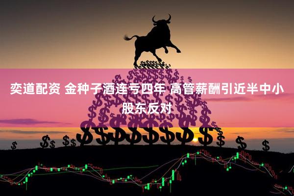 奕道配资 金种子酒连亏四年 高管薪酬引近半中小股东反对