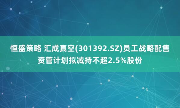 恒盛策略 汇成真空(301392.SZ)员工战略配售资管计划拟减持不超2.5%股份