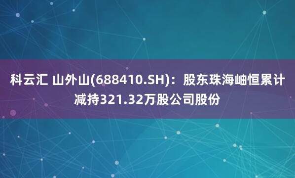 科云汇 山外山(688410.SH)：股东珠海岫恒累计减持321.32万股公司股份