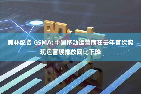 美林配资 GSMA:中国移动运营商在去年首次实现运营碳排放同比下降