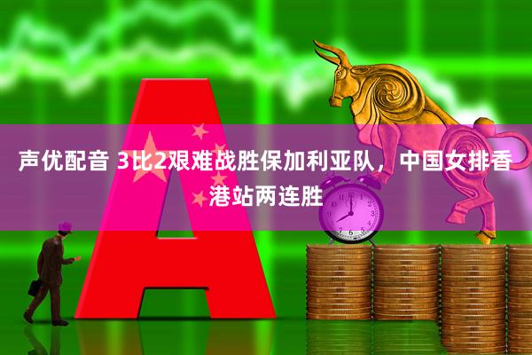声优配音 3比2艰难战胜保加利亚队，中国女排香港站两连胜
