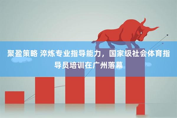聚盈策略 淬炼专业指导能力，国家级社会体育指导员培训在广州落幕