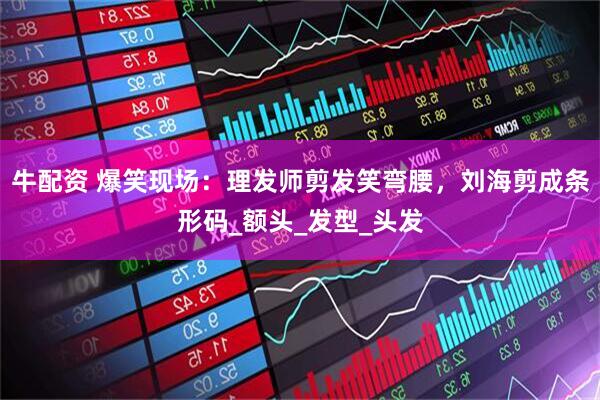 牛配资 爆笑现场：理发师剪发笑弯腰，刘海剪成条形码_额头_发型_头发