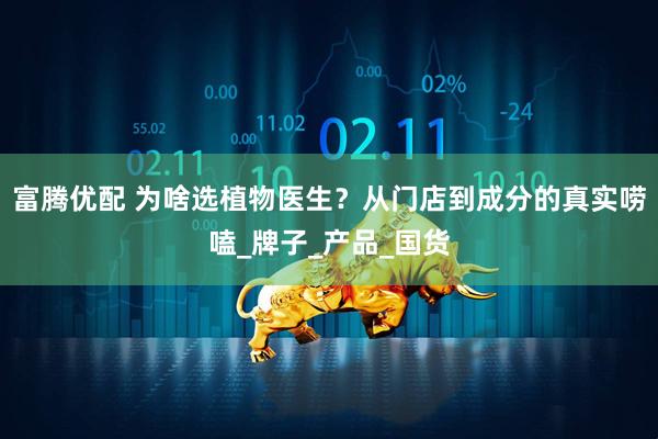 富腾优配 为啥选植物医生？从门店到成分的真实唠嗑_牌子_产品_国货