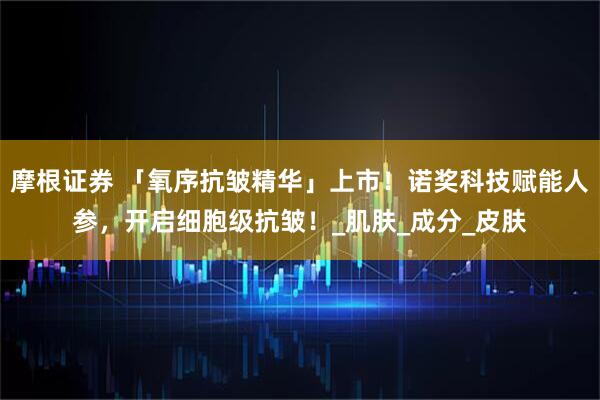 摩根证券 「氧序抗皱精华」上市！诺奖科技赋能人参，开启细胞级抗皱！_肌肤_成分_皮肤