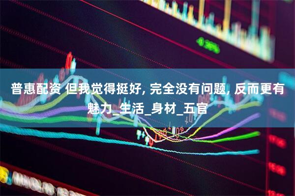 普惠配资 但我觉得挺好, 完全没有问题, 反而更有魅力_生活_身材_五官