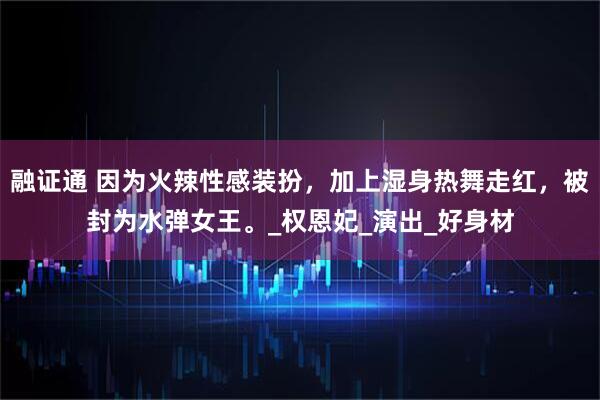 融证通 因为火辣性感装扮，加上湿身热舞走红，被封为水弹女王。_权恩妃_演出_好身材