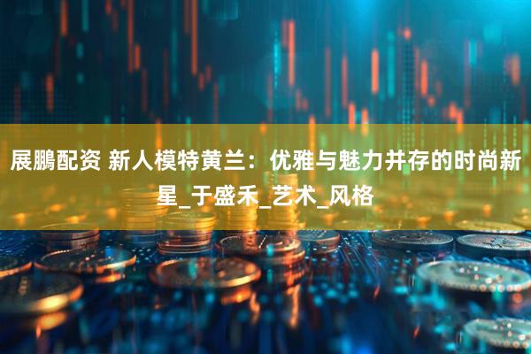 展鵬配资 新人模特黄兰：优雅与魅力并存的时尚新星_于盛禾_艺术_风格