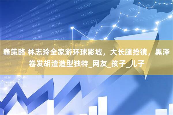 鑫策略 林志玲全家游环球影城，大长腿抢镜，黑泽卷发胡渣造型独特_网友_孩子_儿子