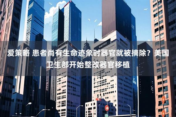 爱策略 患者尚有生命迹象时器官就被摘除？美国卫生部开始整改器官移植