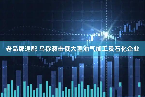 老品牌速配 乌称袭击俄大型油气加工及石化企业
