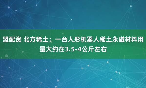盟配资 北方稀土：一台人形机器人稀土永磁材料用量大约在3.5-4公斤左右