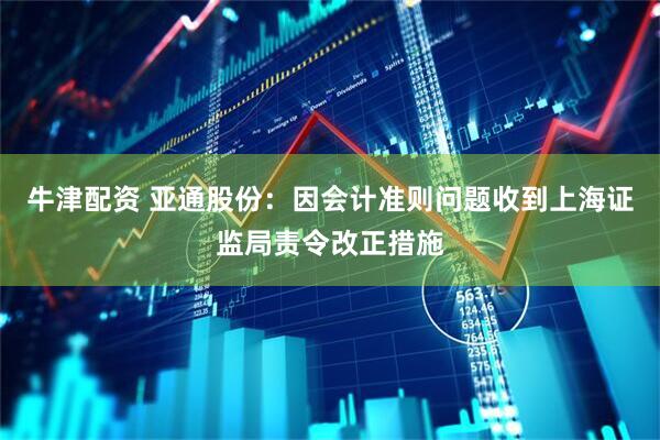 牛津配资 亚通股份：因会计准则问题收到上海证监局责令改正措施