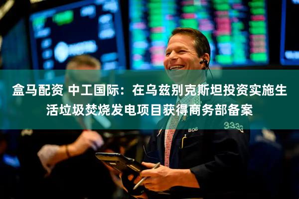 盒马配资 中工国际：在乌兹别克斯坦投资实施生活垃圾焚烧发电项目获得商务部备案