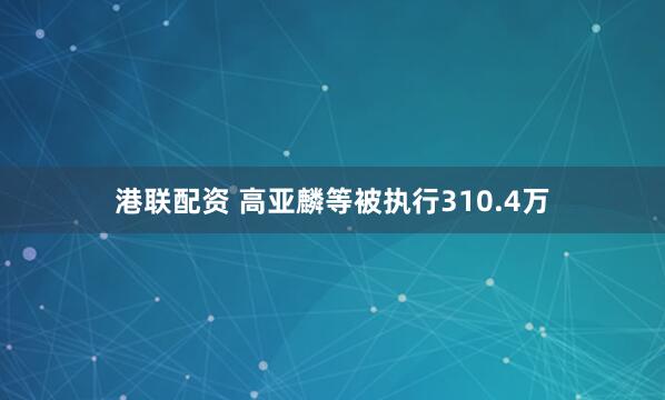 港联配资 高亚麟等被执行310.4万