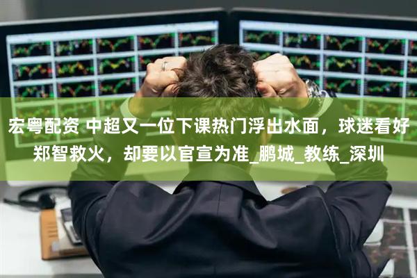 宏粤配资 中超又一位下课热门浮出水面，球迷看好郑智救火，却要以官宣为准_鹏城_教练_深圳