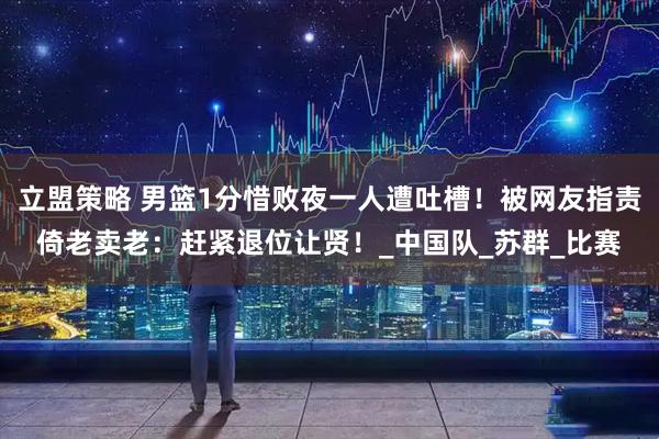 立盟策略 男篮1分惜败夜一人遭吐槽！被网友指责倚老卖老：赶紧退位让贤！_中国队_苏群_比赛