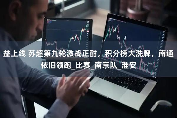 益上线 苏超第九轮激战正酣，积分榜大洗牌，南通依旧领跑_比赛_南京队_淮安
