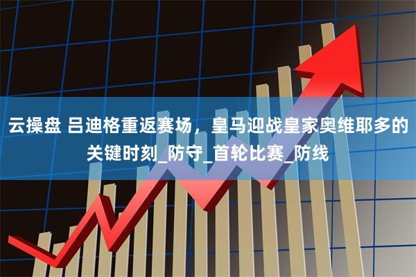 云操盘 吕迪格重返赛场，皇马迎战皇家奥维耶多的关键时刻_防守_首轮比赛_防线