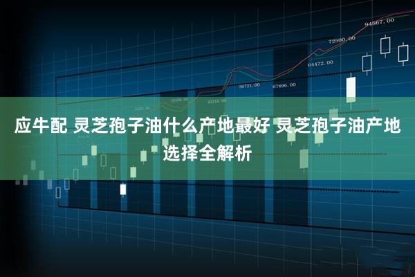 应牛配 灵芝孢子油什么产地最好 灵芝孢子油产地选择全解析