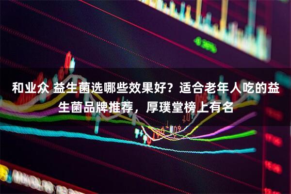 和业众 益生菌选哪些效果好？适合老年人吃的益生菌品牌推荐，厚璞堂榜上有名