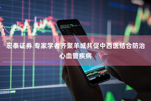 宏泰证券 专家学者齐聚羊城共促中西医结合防治心血管疾病