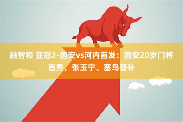 融智和 亚冠2-国安vs河内首发：国安20岁门将首秀，张玉宁、塞鸟替补