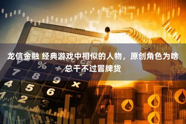 龙信金融 经典游戏中相似的人物，原创角色为啥总干不过冒牌货