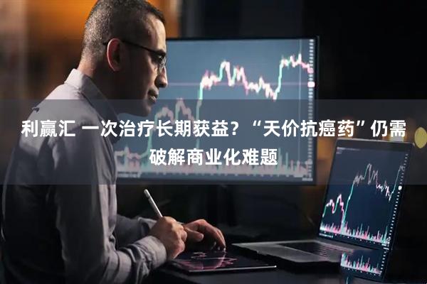 利赢汇 一次治疗长期获益？“天价抗癌药”仍需破解商业化难题