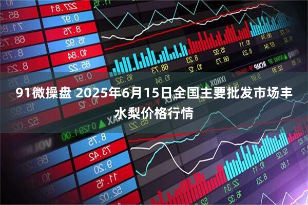 91微操盘 2025年6月15日全国主要批发市场丰水梨价格行情