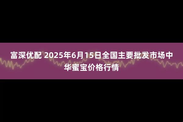富深优配 2025年6月15日全国主要批发市场中华蜜宝价格行情