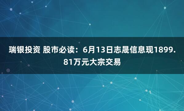 瑞银投资 股市必读：6月13日志晟信息现1899.81万元大宗交易
