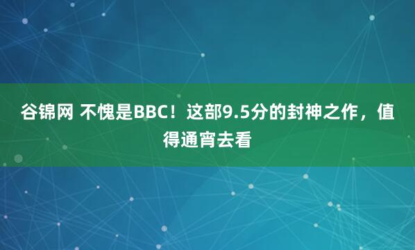 谷锦网 不愧是BBC！这部9.5分的封神之作，值得通宵去看