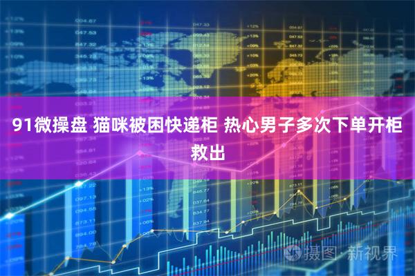 91微操盘 猫咪被困快递柜 热心男子多次下单开柜救出