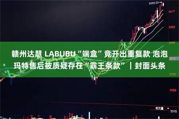 赣州达慧 LABUBU“端盒”竟开出重复款 泡泡玛特售后被质疑存在“霸王条款”｜封面头条