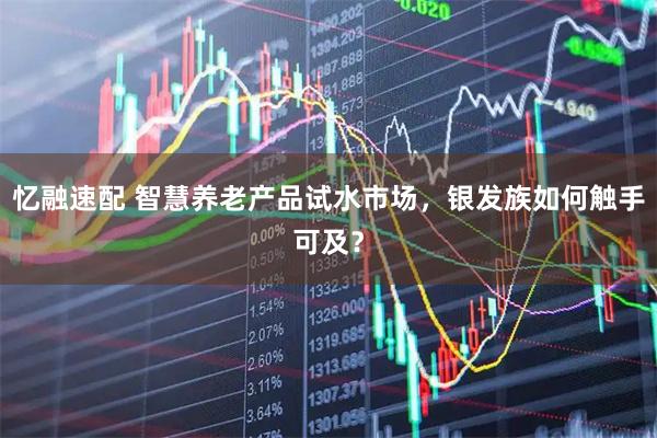 忆融速配 智慧养老产品试水市场，银发族如何触手可及？