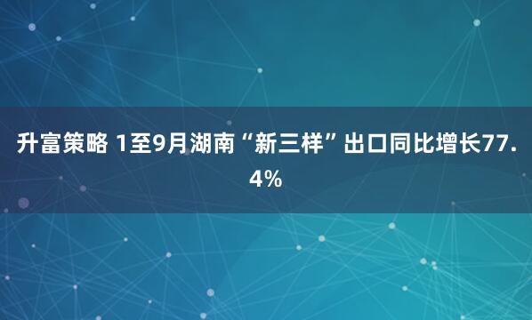 升富策略 1至9月湖南“新三样”出口同比增长77.4%