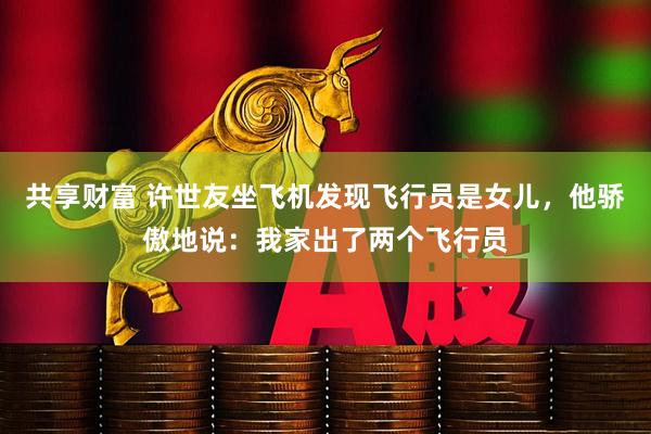 共享财富 许世友坐飞机发现飞行员是女儿，他骄傲地说：我家出了两个飞行员