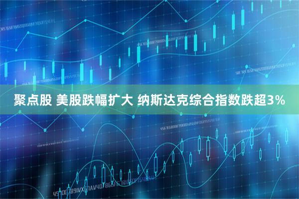 聚点股 美股跌幅扩大 纳斯达克综合指数跌超3%