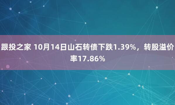跟投之家 10月14日山石转债下跌1.39%，转股溢价率17.86%