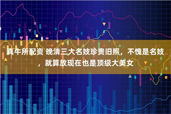 真牛所配资 晚清三大名妓珍贵旧照，不愧是名妓，就算放现在也是顶级大美女