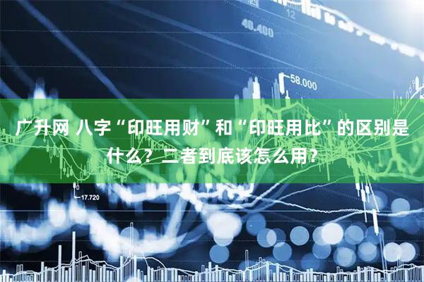 广升网 八字“印旺用财”和“印旺用比”的区别是什么？二者到底该怎么用？