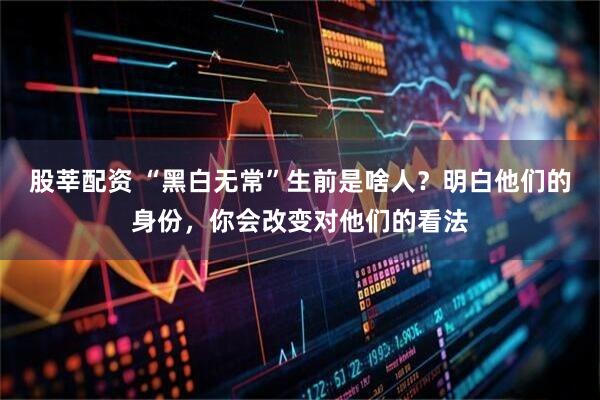 股莘配资 “黑白无常”生前是啥人?明白他们的身份,你会改变对他们的看法